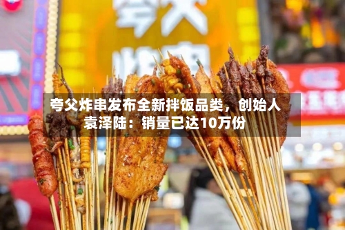 夸父炸串发布全新拌饭品类，创始人袁泽陆：销量已达10万份-第3张图片