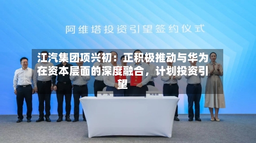 江汽集团项兴初：正积极推动与华为在资本层面的深度融合	，计划投资引望-第2张图片