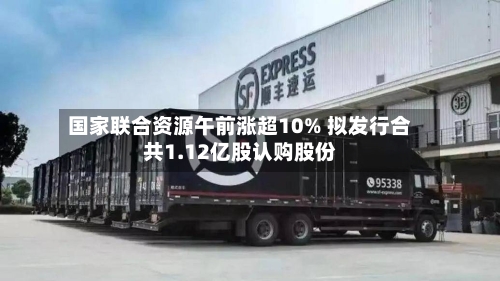 国家联合资源午前涨超10% 拟发行合共1.12亿股认购股份-第2张图片