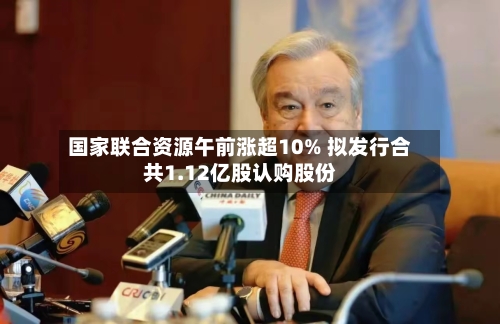 国家联合资源午前涨超10% 拟发行合共1.12亿股认购股份-第3张图片