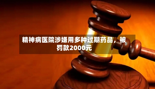 精神病医院涉嫌用多种过期药品，被罚款2000元-第2张图片