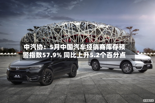 中汽协:5月中国汽车经销商库存预警指数57.9% 同比上升5.2个百分点