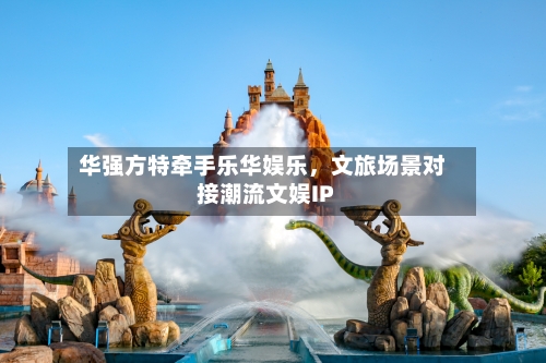 华强方特牵手乐华娱乐，文旅场景对接潮流文娱IP-第3张图片