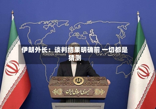 伊朗外长:谈判结果明确前 一切都是猜测-第2张图片