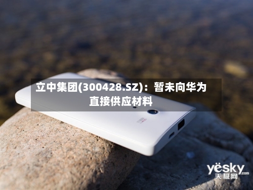 立中集团(300428.SZ):暂未向华为直接供应材料