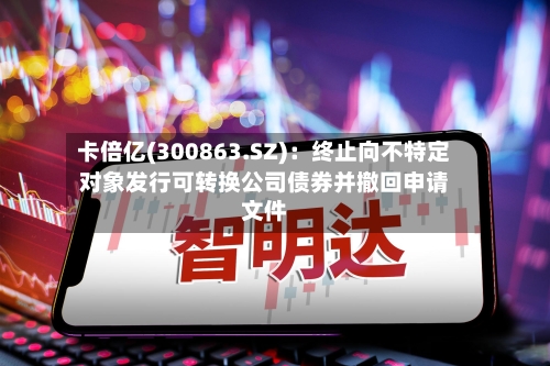 卡倍亿(300863.SZ):终止向不特定对象发行可转换公司债券并撤回申请文件