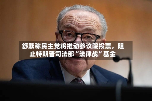 舒默称民主党将推动参议院投票,阻止特朗普司法部“法律战”基金