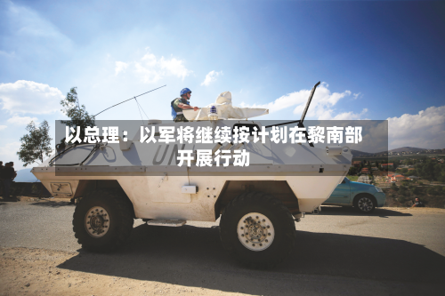 以总理:以军将继续按计划在黎南部开展行动