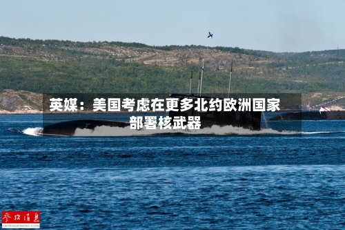 英媒:美国考虑在更多北约欧洲国家部署核武器