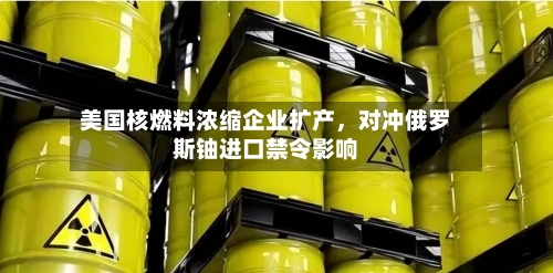 美国核燃料浓缩企业扩产,对冲俄罗斯铀进口禁令影响