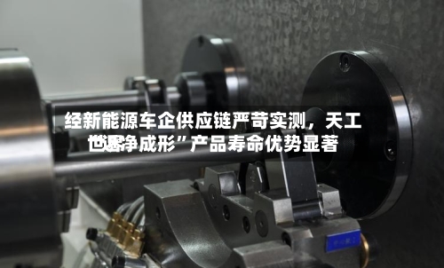 经新能源车企供应链严苛实测	，天工世界“近净成形”产品寿命优势显著-第2张图片