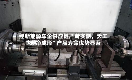 经新能源车企供应链严苛实测	，天工世界“近净成形”产品寿命优势显著-第2张图片