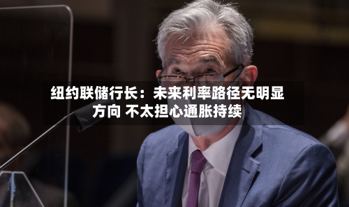 纽约联储行长:未来利率路径无明显方向 不太担心通胀持续-第2张图片