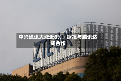 中兴通讯大涨近8%，据报与腾讯达成合作-第2张图片