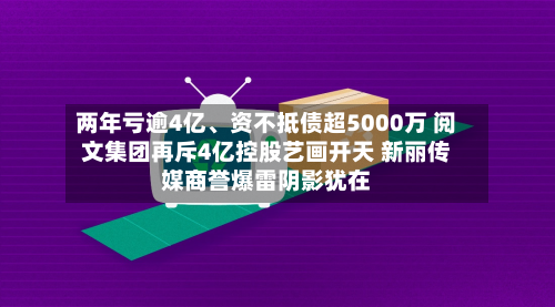 两年亏逾4亿	、资不抵债超5000万 阅文集团再斥4亿控股艺画开天 新丽传媒商誉爆雷阴影犹在-第2张图片