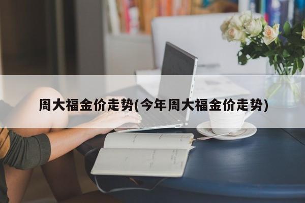 周大福金价走势(今年周大福金价走势)