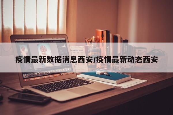 疫情最新数据消息西安/疫情最新动态西安