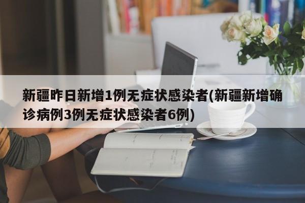 新疆昨日新增1例无症状感染者(新疆新增确诊病例3例无症状感染者6例)