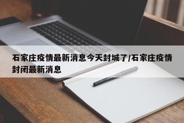 石家庄疫情最新消息今天封城了/石家庄疫情封闭最新消息