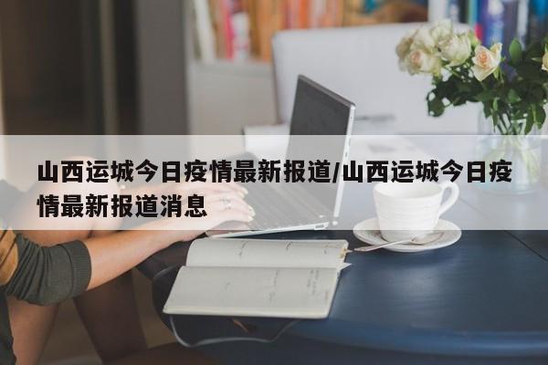 山西运城今日疫情最新报道/山西运城今日疫情最新报道消息