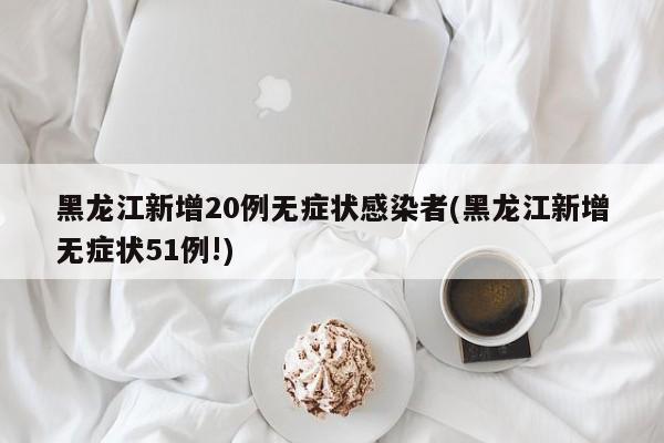 黑龙江新增20例无症状感染者(黑龙江新增无症状51例!)