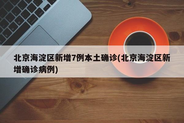 北京海淀区新增7例本土确诊(北京海淀区新增确诊病例)