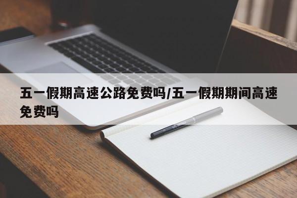 五一假期高速公路免费吗/五一假期期间高速免费吗