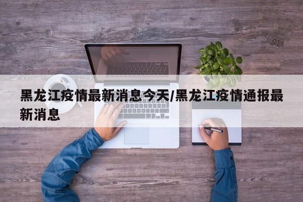 黑龙江疫情最新消息今天/黑龙江疫情通报最新消息