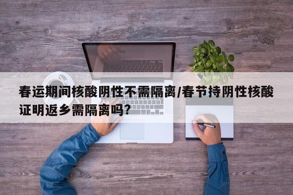 春运期间核酸阴性不需隔离/春节持阴性核酸证明返乡需隔离吗?