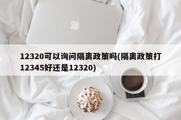 12320可以询问隔离政策吗(隔离政策打12345好还是12320)