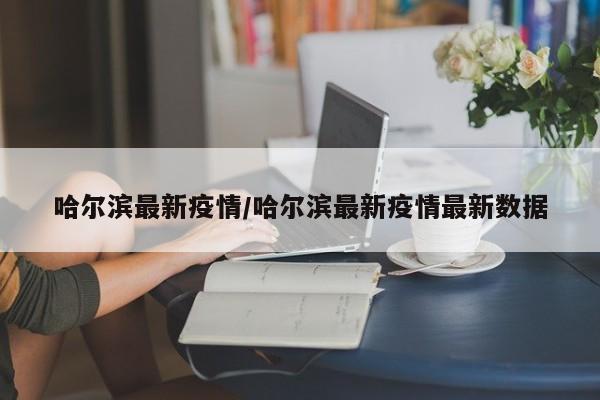 哈尔滨最新疫情/哈尔滨最新疫情最新数据