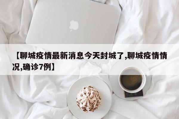 【聊城疫情最新消息今天封城了,聊城疫情情况,确诊7例】