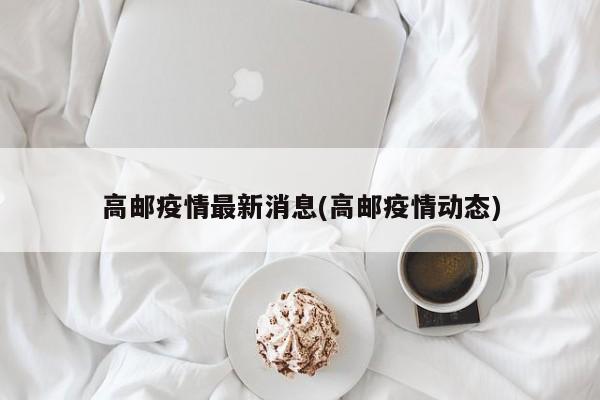 高邮疫情最新消息(高邮疫情动态)