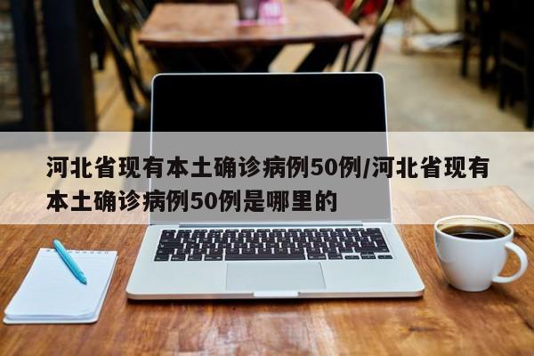 河北省现有本土确诊病例50例/河北省现有本土确诊病例50例是哪里的
