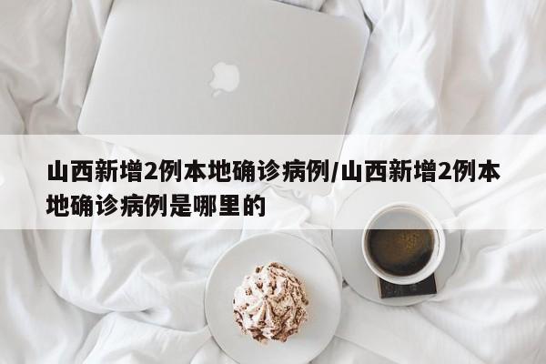 山西新增2例本地确诊病例/山西新增2例本地确诊病例是哪里的