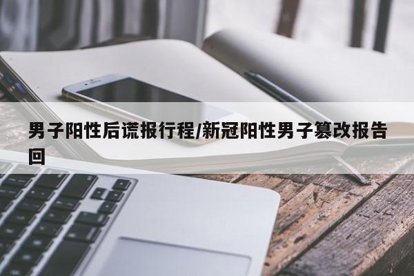 男子阳性后谎报行程/新冠阳性男子篡改报告回