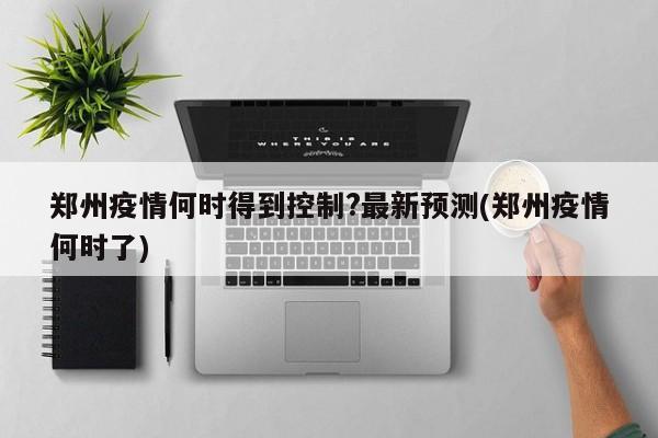 郑州疫情何时得到控制?最新预测(郑州疫情何时了)