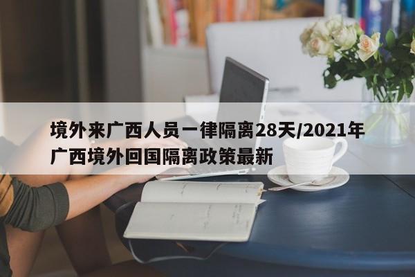 境外来广西人员一律隔离28天/2021年广西境外回国隔离政策最新