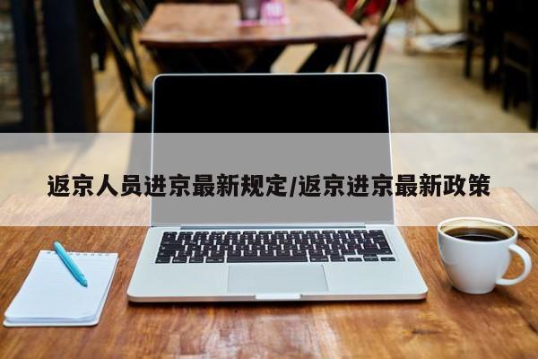 返京人员进京最新规定/返京进京最新政策