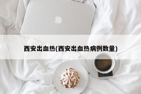 西安出血热(西安出血热病例数量)