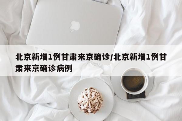 北京新增1例甘肃来京确诊/北京新增1例甘肃来京确诊病例