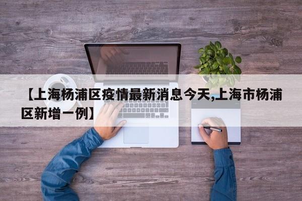 【上海杨浦区疫情最新消息今天,上海市杨浦区新增一例】