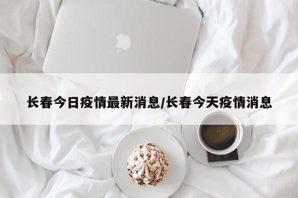 长春今日疫情最新消息/长春今天疫情消息