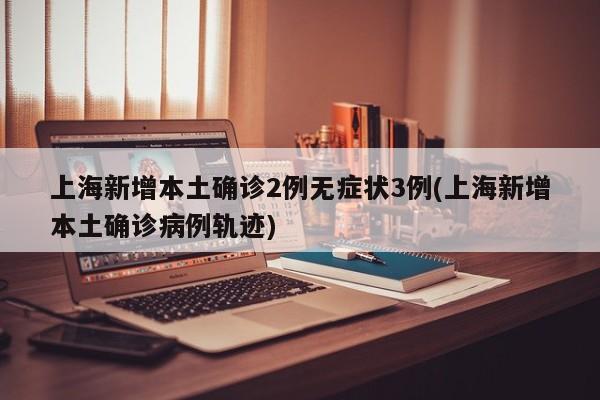 上海新增本土确诊2例无症状3例(上海新增本土确诊病例轨迹)