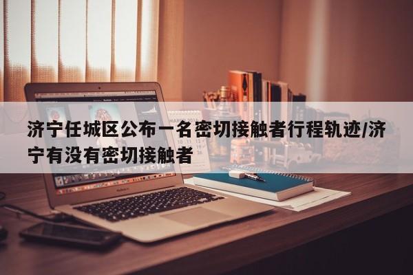 济宁任城区公布一名密切接触者行程轨迹/济宁有没有密切接触者