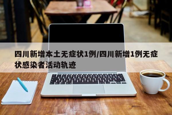 四川新增本土无症状1例/四川新增1例无症状感染者活动轨迹
