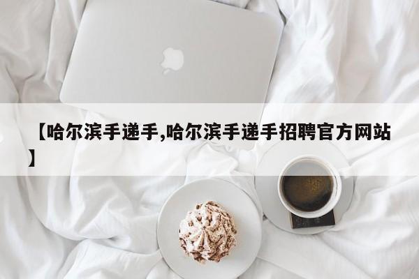 【哈尔滨手递手,哈尔滨手递手招聘官方网站】