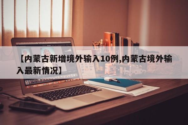 【内蒙古新增境外输入10例,内蒙古境外输入最新情况】