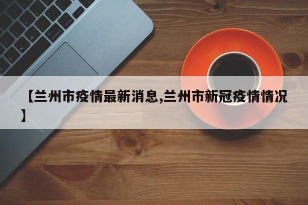 【兰州市疫情最新消息,兰州市新冠疫情情况】