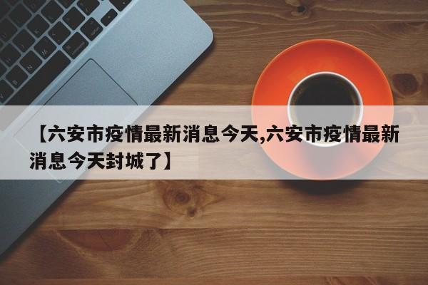 【六安市疫情最新消息今天,六安市疫情最新消息今天封城了】